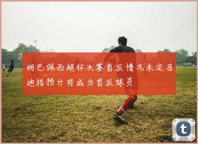 姆巴佩西超杯决赛首发情况未定吕迪格预计将成为首发球员