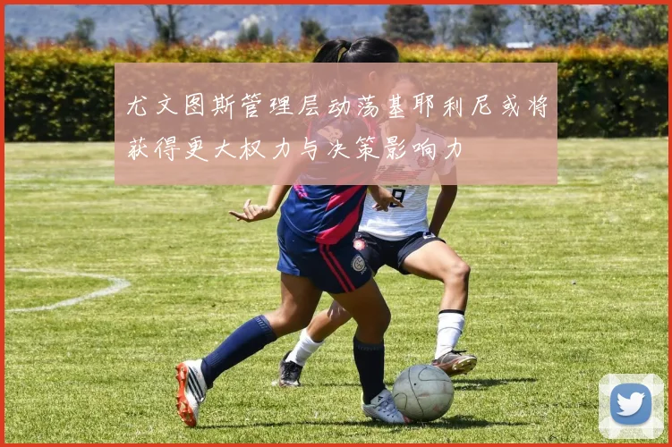 尤文图斯管理层动荡基耶利尼或将获得更大权力与决策影响力