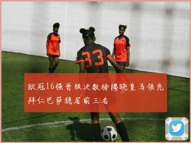 欧冠16强晋级次数榜揭晓皇马领先拜仁巴萨稳居前三名