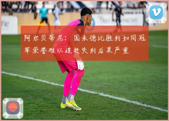 阿尔贝蒂尼：国米德比胜利如同冠军荣誉难以追赶失利后果严重