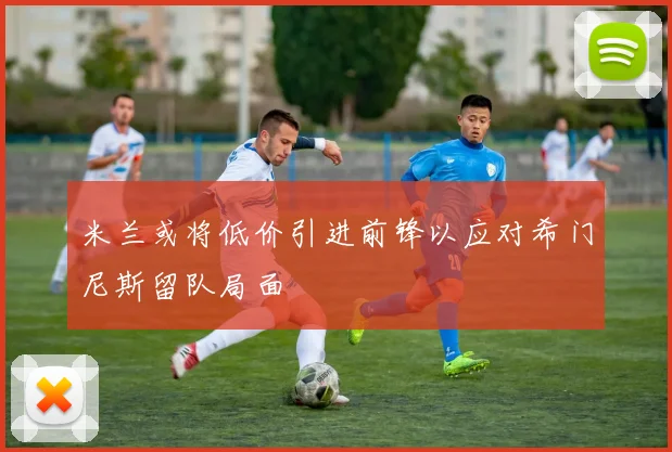 米兰或将低价引进前锋以应对希门尼斯留队局面