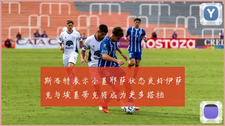 斯洛特表示小基耶萨状态良好伊萨克与埃基蒂克将成为更多搭档