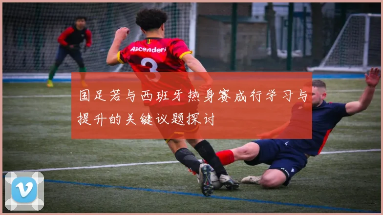 国足若与西班牙热身赛成行学习与提升的关键议题探讨
