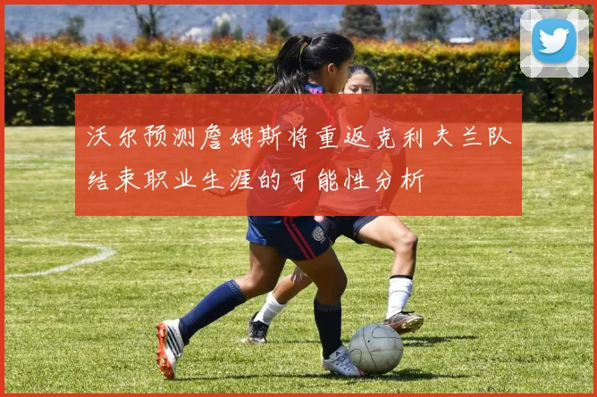 沃尔预测詹姆斯将重返克利夫兰队结束职业生涯的可能性分析