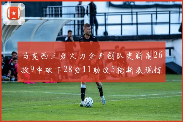 马克西三分火力全开创队史新高26投9中砍下28分11助攻5抢断表现惊艳