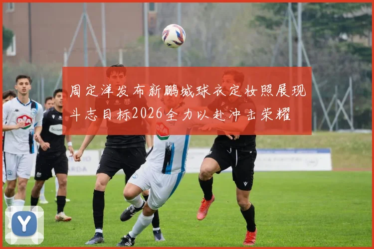 周定洋发布新鹏城球衣定妆照展现斗志目标2026全力以赴冲击荣耀
