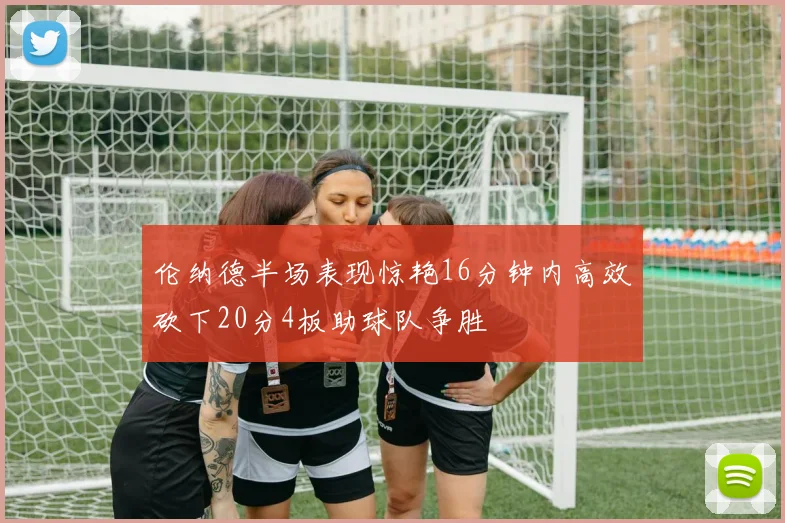 伦纳德半场表现惊艳16分钟内高效砍下20分4板助球队争胜