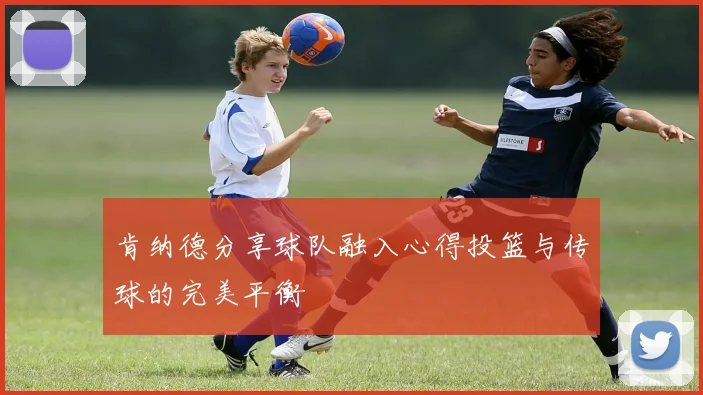 肯纳德分享球队融入心得投篮与传球的完美平衡