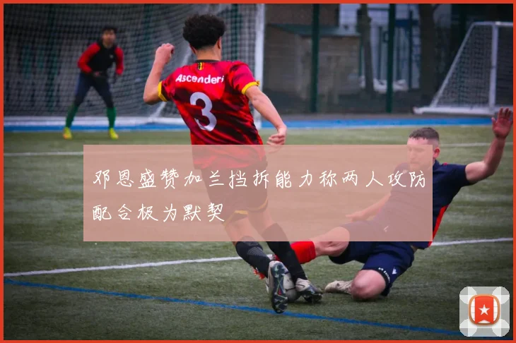 邓恩盛赞加兰挡拆能力称两人攻防配合极为默契