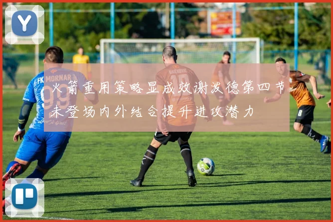 火箭重用策略显成效谢泼德第四节未登场内外结合提升进攻潜力