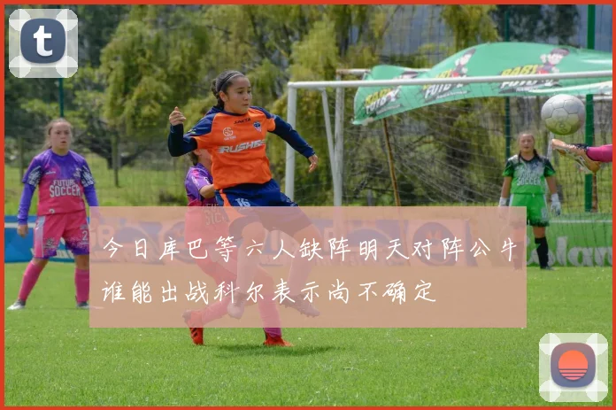 今日库巴等六人缺阵明天对阵公牛谁能出战科尔表示尚不确定