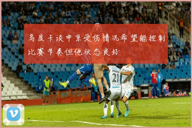 乌度卡谈申京受伤情况希望能控制比赛节奏但他状态良好