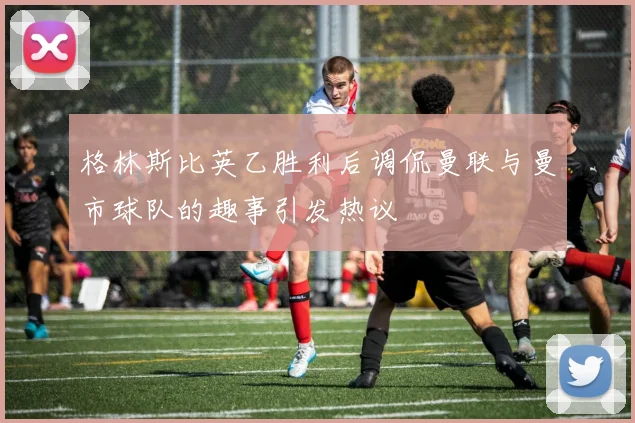 格林斯比英乙胜利后调侃曼联与曼市球队的趣事引发热议