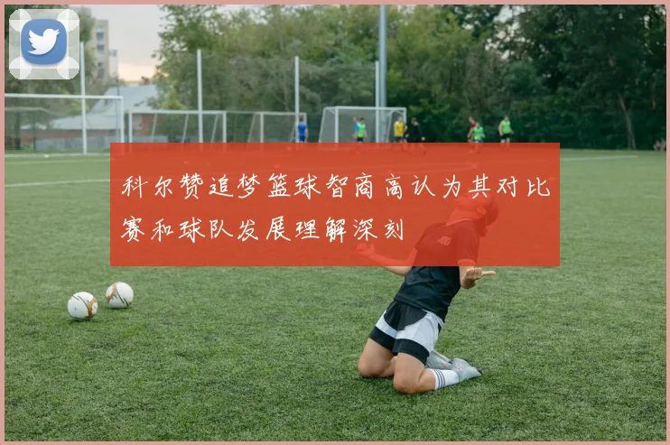 科尔赞追梦篮球智商高认为其对比赛和球队发展理解深刻