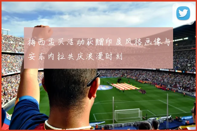 梅西孟买活动获赠印度风格画像与安东内拉共庆浪漫时刻