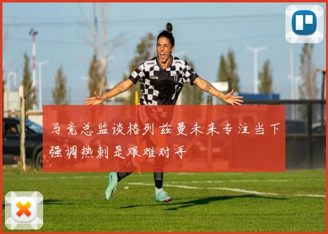马竞总监谈格列兹曼未来专注当下强调热刺是艰难对手