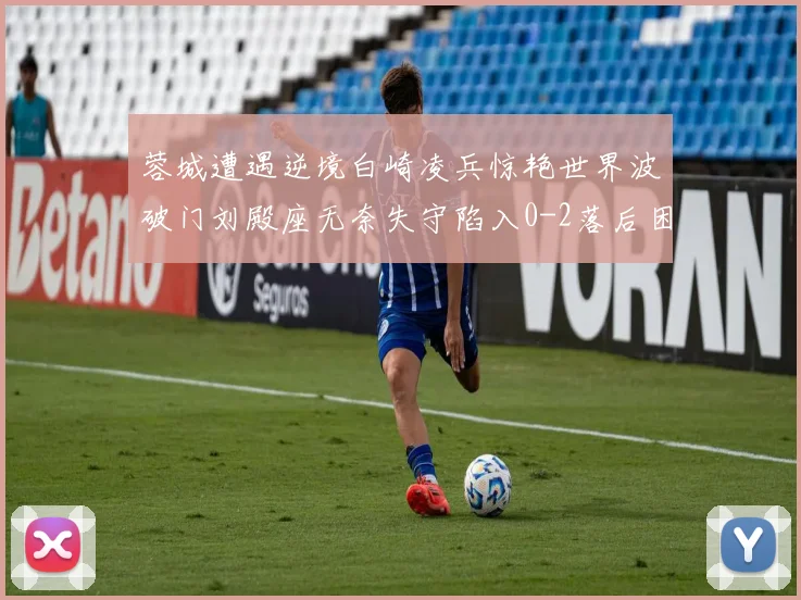 蓉城遭遇逆境白崎凌兵惊艳世界波破门刘殿座无奈失守陷入0-2落后困境