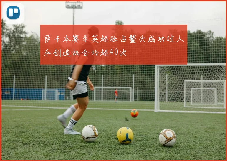萨卡本赛季英超独占鳌头成功过人和创造机会均超40次
