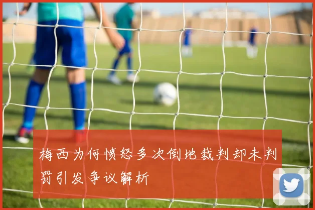 梅西为何愤怒多次倒地裁判却未判罚引发争议解析
