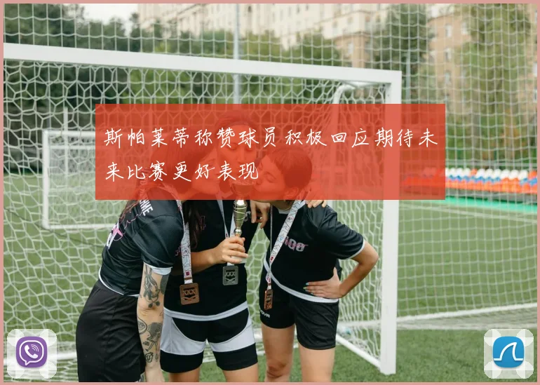 斯帕莱蒂称赞球员积极回应期待未来比赛更好表现