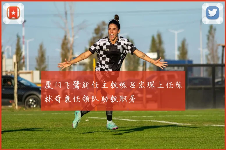 厦门飞鹭新任主教练吕宏琛上任陈林奇兼任领队助教职务