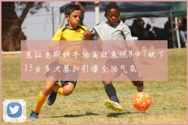 克拉克斯顿半场高效表现8中7砍下15分多次暴扣引爆全场气氛