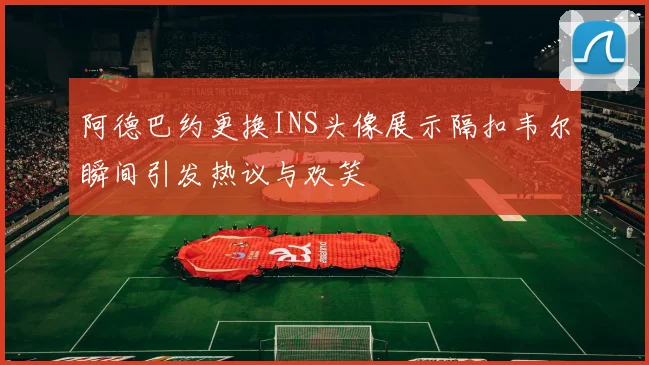 阿德巴约更换INS头像展示隔扣韦尔瞬间引发热议与欢笑