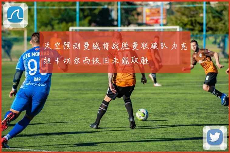 天空预测曼城将战胜曼联狼队力克纽卡切尔西依旧未能取胜