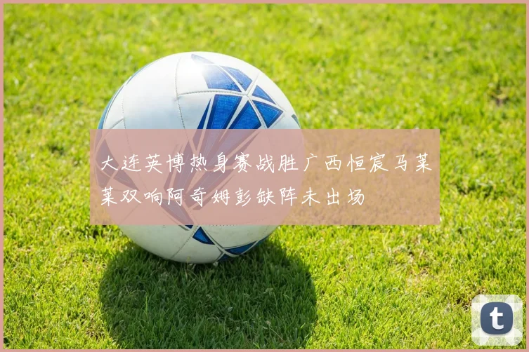 大连英博热身赛战胜广西恒宸马莱莱双响阿奇姆彭缺阵未出场