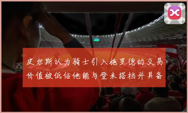皮尔斯认为骑士引入施罗德的交易价值被低估他能与登米搭档并具备防守能力