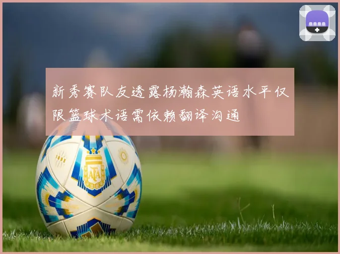 新秀赛队友透露杨瀚森英语水平仅限篮球术语需依赖翻译沟通